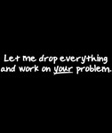Let Me Drop Everything And Work On Your Problem