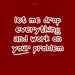 Let Me Drop Everything And Work On Your Problem